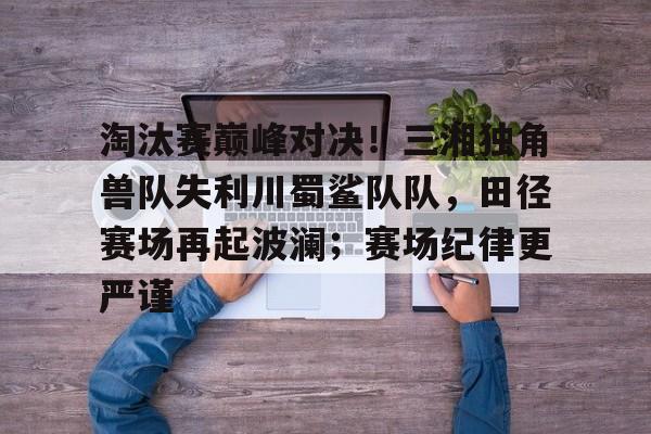 开云注册- 淘汰赛巅峰对决！三湘独角兽队失利川蜀鲨队队，田径赛场再起波澜；赛场纪律更严谨