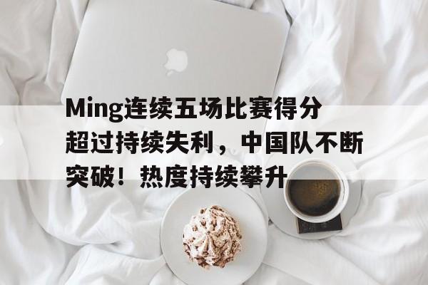 开云-包含Ming连续五场比赛得分超过持续失利，中国队不断突破！热度持续攀升的词条